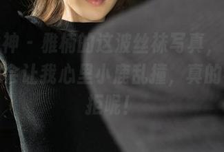 克拉女神 - 雅楠的这波丝袜写真，随便发一张都会让我心里小鹿乱撞，真的不能抗拒呢！